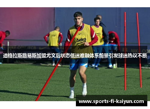 道格拉斯路易斯加盟尤文后状态低迷难融体系前景引发球迷热议不断